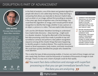 16
In the field of analytics, one of the latest and greatest algorithms
people talk about is one called deep learning. Deep learning is
computing that allows you basically to discover implicit data,
such as what is in an image, without first providing an example.
A few years ago, facial recognition was a hot technology. You
could feed this algorithm an image, and it would perform facial
recognition to identify that image, whether it was a person or
an object, a picture or a video. That was explicit data discovery.
Let’s use the 2014 Boston Marathon bombing to understand
how implicit data discovery—deep learning—might work
in a disaster situation. During the aftermath of the bombing,
fast data processing could have made it possible to tap into
surveillance cameras and perform a fast pattern-recognition
sequence among all the chaotic things that were happening
to identify people in medical distress. This could be done just
based on facial expressions, body motion, and body movement.
We could have quickly identified the people who needed the
You want fast data collection and storage with superfast
processing so that you can get immediate benefit from
the data you are analyzing.
most attention.
This is what this type of data processing enables. A human can look at those images and see
who needs help, but there could be thousands or hundreds of thousands of images to look
through. There’s no way even a team of people could do that rapidly.
KEY LESSONS
DISRUPTION IS PART OF ADVANCEMENT
KEY LESSONS
KIRK BORNE
Kirk Borne is a member of the
NextGen Analytics and Data
Science initiative within the Booz
Allen Hamilton Strategic Innovation
Group and an advisor for several
other firms. Previously, he was
professor of astrophysics and
computational science at George
Mason University, where he did
research, taught, and advised
students in the graduate and
undergraduate Informatics and
Data Science programs. Prior to
that, he spent nearly 20 years
supporting large scientific data
systems at NASA.
Principal Data Scientist,
Booz Allen Hamilton
SUPERFASTDATAPROCESSING,
SPECIFICALLY IN THE FORM
OF DEEP LEARNING, IS
GOING TO ALLOW
ORGANIZATIONS TO TAP
INTO IMPLICIT DATA, NOT
JUST EXPLICIT DATA.
BEFORE ORGANIZATIONS
CAN TAKE ADVANTAGE OF
SUPERFAST DATA
PROCESSING, THEY MUST
LEARN TO RELINQUISH
CONTROL OVER DATA
STORES TO SHARE ACROSS
THE ORGANIZATION AND
POSSIBLY ACROSS OTHER
ORGANIZATIONS, AS WELL.
1
2
Twitter I Website I Blog
b
 