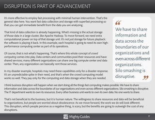 17
It’s more effective to employ fast processing with minimal human intervention. That’s the
general idea here. You want fast data collection and storage with superfast processing so
that you can get immediate benefit from the data you are analyzing.
That kind of data collection is already happening. What’s missing is the actual storage
of those data in a large cluster, like Apache Hadoop. To move forward, we need extra
computational power on top of that storage unit. It’s not just storage for future playback:
the software is playing it back. In this example, each hospital is going to need its own high-
performance computing center as part of its operations.
Of course, that is not what’s happening. That’s where this whole concept of crowd
computing comes into play. Data centers and communities pool their resources and have
shared services; many different organizations can share one big compute center and data
center. Then, any organization can basically rent those services.
In my disaster example, hospitals may need these capabilities only for a disaster response.
It’s an unpredictable spike in their need, and that’s when the crowd computing model
works so well. They pay only for the computing and data storage when they are needed.
DISRUPTION IS PART OF ADVANCEMENT
We have to share
information and
data across the
boundaries of our
organizations and
evenacrossdifferent
organizations.
Silo smashing is
disruptive.
I think business disruption will happen when we start doing all the things fast computing makes possible. We have to share
information and data across the boundaries of our organizations and even across different organizations. Silo smashing is disruptive.
The IT department wants to own its resources. Every other business unit wants to own its own data. No one wants to share.
That’s not beneficial to the business, but it is human nature. The willingness to share resources and data will be beneficial
to organizations, but people are worried about obsolescence. As we move forward, the work we do will look different.
This disruption, which people perceive as a negative thing, is scary, but the benefits are going to outweigh the cost of any
disruptions.
 