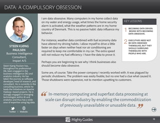 18
I am data obsessive. Many computers in my home collect data
on my water and energy usage, what times the home security
alarm is activated, what the weather patterns are in my home
country of Denmark. This is no passive habit: data influence my
behavior.
For instance, weather data combined with fuel economy data
have altered my driving habits. I allow myself to drive a little
faster on days when neither heat nor air conditioning are
required to keep me comfortable in my car. The extra speed
will not reduce my fuel efficiency: I have the data to prove it.
Perhaps you are beginning to see why I think businesses also
should become data obsessive.
In-memory computing and superfast data processing at
scale can disrupt industry by enabling the commoditization
of previously unavailable or unusable data.
Some are, of course. Take the power company I recently worked with. It was plagued by
periodic shutdowns. The problem was easily fixable, but no one had a clue what caused it.
Those shutdowns were expensive, not to mention upsetting to customers.
KEY LESSONS
DATA: A COMPULSORY OBSESSION
KEY LESSONS
STEEN KJØNG
PAULSEN
Steen Kjøng Paulsen has,
throughout his professional
life, been engaged in the
business intelligence (BI) and
analytics industry. He has
taken the journey as software
developer, head of research, and
consultant. He is currently in the
consulting business, where he
leads the initiatives on Apache
Hadoop–based projects. He is
strongly engaged in emerging
technologies within BI and
analytics and thus has a wide
area of expertise using big data.
Business Intelligence
Consultant,
Inspari A/S
BECOMING DATA DRIVEN
BEGINS WITH BECOMING
DATA OBSESSIVE.
EXECUTIVES NEED NOT
BE DATA OBSESSED
THEMSELVES, BUT THEY
SHOULD SURROUND
THEMSELVES WITH
PEOPLE WHO ARE.
1
2
Twitter I Website
 