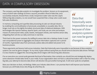 19
The company used big data analytics to investigate the problem. Sensors on its equipment,
many of which take readings 50 times a second, provided a flood of data that, once
successfully analyzed, showed that a small, inexpensive water valve was the culprit.
Without big data analytics, no one would have suspected that a cheap valve could cause
full-scale shutdowns.
In-memory computing and superfast data processing at scale can disrupt industry
by enabling the commoditization of previously unavailable or unusable data. We no
longer must rely on the tightly formatted, structured data of relational databases. With
technologies like Apache Hadoop, Apache Spark, and Scala, we can mine and analyze
masses of unstructured video, audio, tweets, newspaper articles, and machine sensor data,
integrating them all into our daily work lives in real time.
Think back to the power company. By stuffing its sensor data into a Hadoop cluster, it used
vast computational power to aggregate and analyze information captured over a period
of months. It generated value from previously useless data and added real power to its
business process.
DATA: A COMPULSORY OBSESSION
Data that
historically were
impossible to use
because of slow
analytics systems
can now be game
changers.
These arguments and lessons hold across industries. Data that historically were impossible to use because of slow analytics
systems can now be game changers. To my mind, it goes without saying that you should strive to become data driven. Perhaps
it is less intuitive to suggest this: becoming data driven begins with becoming data obsessive.
If as an executive you cannot quite generate that level of fascination, then certainly you should hire and strategically deploy
some obsessive-minded data nerds in your midst. If your organization does not have a cultural fascination with or flair for using
big data, your attempt to become data driven will devolve into just another boring task. It will never quite be completed.
Base your decision on facts, not feelings. Make your industry data driven. I can promise that it will improve your business
because you will finally know why things do what they do.
 