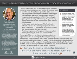 20
Currently, the problem with the fast data industry is that a lot of
companies know that it’s important, but they do not know what
to do with it. I see three different approaches to this issue:
• I see one group that has adopted in-memory computing just
to do traditional tasks faster. From a business intelligence
perspective, they have adopted SAP HANA technology to
speed up their reporting and processing. They are actually
digging deeper into the data because of the speed at which
the data appear.
• Another group is taking advantage of the functionality
indirectly because SAP is releasing new products built on
HANA functionality. It’s not speeding up traditional tasks but
new solutions built on fast data technology.
• The third group consists of companies that are using the in-
memory technology to create new business models.
An example of that third set of companies is a distribution or
logistics company I am working with. This company is using
Currently,the problem with the fast data industry is
that a lot of companies know that it’s important,but they
do not know what to do with it.
the Internet of Things to monitor its trucks and using the geospatial information and the
speed of those trucks to identify and try to warn truck drivers about over-speed situations
or dangerous corners. The company is also gathering data about the length of idle time the
truck has. Then, it’s analyzing that data to see if the idle time results from a holdup at the
customer’s end for unloading the trucks or traffic congestion.
KEY LESSONS
MANY ORGANIZATIONS AREN’T SURE HOW TO USE FAST DATA TECHNOLOGY—YET
KEY LESSONS
PAUL HAWKING
Paul Hawking is an associate
professor in Information Systems at
Victoria University. He is considered
one of the leading commentators
on enterprise resource planning
systems and business intelligence—
specifically, SAP solutions. His
knowledge is well respected in
both industry and academia,
and he is often asked to assist
companies with their SAP strategies
and solutions. Paul has presented
at leading SAP and academic
conferences around the world and
was the first academic to achieve
SAP Mentor status.
Associate Professor,
Information Systems;
SAP Mentor,
Victoria University
THE ORGANIZATIONS THAT
INVEST TIME INTO FAST DATA
PROCESSING TECHNOLOGIES
WILL BE THE ONES TO LEAD
THE WAY FOR OTHER
COMPANIES WAITING TO
SEE WHAT COMES FROM
THOSE TECHNOLOGIES.
ORGANIZATIONS NEED A
ROADMAP TO GUIDE THEM
THROUGH THE STEPS
OF ADOPTING AND IM-
PLEMENTING FAST DATA
TECHNOLOGIES, WITH THE
UNDERSTANDING THAT WE
ARE JUST BEGINNING TO SEE
THE FULL POTENTIAL OF
THE TECHNOLOGY.
1
2
Twitter I Website
 