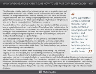 21
This information helps the business find better contractual ways to reroute the trucks and
improve green emissions. If a truck is being held up for 30 minutes at a location, then the
company can renegotiate its contract based on how long a truck sits before it’s unloaded.
For green emissions, if the truck is idling for a prolonged period of time, emissions are far
greater. The business can use the data it is collecting to ask why the truck is sitting there and
what can be done to improve that time? That improves emissions.
If you look at these three sets of users together, there is a maturity model. Most companies
have no idea what to do with any new technology. The challenge is the confusion about the
fast data offerings. Numerous opportunities are associated with these technologies. Making
existing processes more efficient is the easiest and safest approach. These efficiencies can
result from faster processing and integration or through improved analytics. Companies
could use these technologies as a game changer.
All this is based on companies being aware of what game they are in and where the
opportunities are. Some suggest that companies look at the underlying fundamentals
or assumptions of their business and investigate how the business can use this new
technology to turn such assumptions upside down. If fast data technologies were available
then, how would things be done differently?
I don’t think companies realize the extent of the change that is coming. They know they
are going to head down this path, they know that things will improve, but they do not
realize the power of what’s coming. To start taking advantage of fast data applications,
MANY ORGANIZATIONS AREN’T SURE HOW TO USE FAST DATA TECHNOLOGY—YET
Some suggest that
companies look at
the underlying
fundamentals or
assumptions of their
business and
investigate how
the business can
use this new
technology to turn
such assumptions
upside down.
organizations must use in-memory technologies to improve business analytics bottlenecks and implement business process
solutions based on in-memory technology. Only then can they investigate how to use their knowledge of the technologies to
differentiate themselves from their competitors. With this technology, organizations will be more empowered. It will be a big
paradigm shift in the way people do their jobs. Users will not be pulling the data from a transactional environment. Instead,
the data will be there as users do their job. This brave new computing world will provide greater insight into what people can
already do.
 