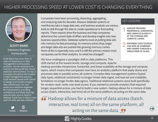 23
Companies have been processing, dissecting, aggregating,
and analyzing data for decades. Massive database systems or
mainframes take in large data sets, and business analysts use various
tools to drill through the data to create operational or forecasting
reports. These reports drive the business and help companies
determine the current state of affairs and develop insights into new
business opportunities. Database systems excel at putting data sets
into memory for fast processing. As memory prices drop, larger
and larger data sets are pushed into growing memory caches.
None of this is especially new, and it is still the primary means most
companies use for their analytics. So what has changed?
We have undergone a paradigm shift in data platforms. This
shift started at the lowest levels: storage and compute. Apache
Hadoop allows for a mixture of data access (batch,
interactive,real time) all on the same platform,all
acting on the same data.
Hadoop provides inexpensive, horizontal, and linear scalability at the storage and compute
layers, which means that companies now have an analytics platform that easily stores and
processes data in parallel across all systems. Complex data-management systems (typed
data types, relational constraints) no longer hinder data ingest, and tool set and scalability
limitations no longer hinder data egress. Traditional relational systems were built specifically
for random read–write, row-level access. If you wanted to provide analytics that required
longer, sequential access, you had to build a new system. Hadoop allows for a mixture of data
access (batch, interactive, real time) all on the same platform, all acting on the same data.
KEY LESSONS
HIGHER PROCESSING SPEED AT LOWER COST IS CHANGING EVERYTHING
KEY LESSONS
SCOTT SHAW
Scott Shaw has more than 15
years of experience in data
management and business
analytics. He has worked as an
Oracle and Microsoft SQL Server
database administrator; he was a
principal consultant and headed
a data management practice.
Scott worked closely with clients
to design and model complex
data warehouses. He now
works as a solutions engineer
for Hortonworks, providing
architecture and deep learning
around open source Apache
Hadoop. Scott lives in Saint Louis
with his wife and two children.
Solutions Engineer,
Hortonworks
HADOOP PROVIDES
INEXPENSIVE, HORIZONTAL,
AND LINEAR SCALABILITY
AT THE STORAGE AND
COMPUTE LAYERS.
DIFFERENT DATA SOURCES
CAN NOW BE COMBINED
AND VIEWED THROUGH A
SINGLE PANE OF GLASS.
1
2
Twitter I Website
 