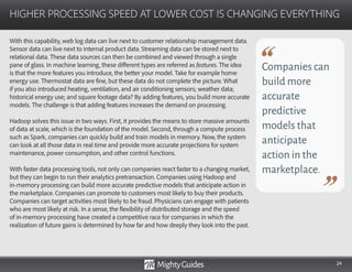 24
With this capability, web log data can live next to customer relationship management data.
Sensor data can live next to internal product data. Streaming data can be stored next to
relational data. These data sources can then be combined and viewed through a single
pane of glass. In machine learning, these different types are referred as features. The idea
is that the more features you introduce, the better your model. Take for example home
energy use. Thermostat data are fine, but these data do not complete the picture. What
if you also introduced heating, ventilation, and air conditioning sensors; weather data;
historical energy use; and square footage data? By adding features, you build more accurate
models. The challenge is that adding features increases the demand on processing.
Hadoop solves this issue in two ways. First, it provides the means to store massive amounts
of data at scale, which is the foundation of the model. Second, through a compute process
such as Spark, companies can quickly build and train models in memory. Now, the system
can look at all those data in real time and provide more accurate projections for system
maintenance, power consumption, and other control functions.
With faster data processing tools, not only can companies react faster to a changing market,
but they can begin to run their analytics pretransaction. Companies using Hadoop and
in-memory processing can build more accurate predictive models that anticipate action in
the marketplace. Companies can promote to customers most likely to buy their products.
Companies can target activities most likely to be fraud. Physicians can engage with patients
who are most likely at risk. In a sense, the flexibility of distributed storage and the speed
of in-memory processing have created a competitive race for companies in which the
realization of future gains is determined by how far and how deeply they look into the past.
HIGHER PROCESSING SPEED AT LOWER COST IS CHANGING EVERYTHING
Companies can
build more
accurate
predictive
models that
anticipate
action in the
marketplace.
 