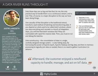25
Data these days are so big and fast that, for me, the only
practical way to handle them is as a continuous stream, end to
end. That, of course, is a major disruption to the way we have
been doing things.
One casualty of that disruption is the traditional extract,
transform, load method of batching and transforming data. If
you depend on what used to be called batch windows, where
you stop everything and cascade in a bunch of integration
steps, you will find that batch windows fail if they are
overloaded with rapid-fire massive data. Then, you must re-run
and debug the batches.
Data warehousing—the consolidation of data in a single,
carefully designed storage system—is also fading away. By
Afterward,the customer enjoyed a newfound
capacity to handle,manage,and act on IoT data.
harnessing the power of Apache Spark, Apache Hadoop and big data, and then in-memory
processing to logically join data as needed, there is no need to gather it and store it in
advance.
KEY LESSONS
A DATA RIVER RUNS THROUGH IT
KEY LESSONS
JUSTIN LANGSETH
Justin Langseth is CEO of
Zoomdata, developers of the
fastest visual analytics for big data.
Zoomdata is Justin’s fifth startup:
he had previously founded Strategy.
com, Claraview, Clarabridge, and
Augaroo. Justin is an expert in big
data, business intelligence, text
analytics, sentiment analytics,
and real-time data processing. He
graduated from MIT with a degree
in management of information
technology and holds 14 patents.
He is eagerly awaiting the
singularity to increase his personal
I/O rate, which is currently and
frustratingly pegged at 300 baud.
CEO,
Zoomdata
TREATING IT AS A
CONTINUOUS, REAL-TIME
STEAM IS ONLY PRACTICAL
WAY TO HANDLE BIG DATA.
THE OLD APPROACHES,
SUCH AS THE ETL METHOD
OF BATCHING AND
TRANSFORMING DATA,
AND DATA WAREHOUSING
ARE FADING AWAY.
1
2
Twitter I Website
 