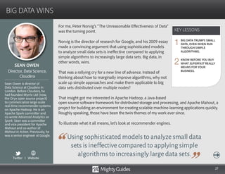 27
For me, Peter Norvig’s “The Unreasonable Effectiveness of Data”
was the turning point.
Norvig is the director of research for Google, and his 2009 essay
made a convincing argument that using sophisticated models
to analyze small data sets is ineffective compared to applying
simple algorithms to increasingly large data sets. Big data, in
other words, wins.
That was a rallying cry for a new line of advance. Instead of
thinking about how to marginally improve algorithms, why not
scale up simple approaches and make them applicable to big
data sets distributed over multiple nodes?
That insight got me interested in Apache Hadoop, a Java-based
Using sophisticated models to analyze small data
sets is ineffective compared to applying simple
algorithms to increasingly large data sets.
open source software framework for distributed storage and processing, and Apache Mahout, a
project for building an environment for creating scalable machine-learning applications quickly.
Roughly speaking, those have been the twin themes of my work ever since.
To illustrate what it all means, let’s look at recommender engines.
KEY LESSONS
BIG DATA WINS
KEY LESSONS
SEAN OWEN
Sean Owen is director of
Data Science at Cloudera in
London. Before Cloudera, he
had founded Myrrix Ltd (now,
the Oryx open source project)
to commercialize large-scale
real-time recommender systems
on Apache Hadoop. He is an
Apache Spark committer and
co-wrote Advanced Analytics on
Spark. Sean was a committer
and vice president for Apache
Mahout and co-author of
Mahout in Action. Previously, he
was a senior engineer at Google.
Director, Data Science,
Cloudera
BIG DATA TRUMPS SMALL
DATA, EVEN WHEN RUN
THROUGH SIMPLE
ALGORITHMS.
KNOW BEFORE YOU BUY
WHAT SUPERFAST REALLY
MEANS FOR YOUR
BUSINESS.
1
2
Twitter I Website
 