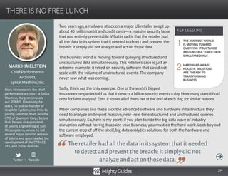 29
Two years ago, a malware attack on a major US retailer swept up
about 40 million debit and credit cards—a massive security lapse
that was entirely preventable. What is sad is that the retailer had
all the data in its system that it needed to detect and prevent the
breach: it simply did not analyze and act on those data.
The business world is moving toward querying structured and
unstructured data simultaneously. This retailer’s case is just an
extreme example: it relied on security software that could not
scale with the volume of unstructured events. The company
never saw what was coming.
Sadly, this is not the only example. One of the world’s biggest
The retailer had all the data in its system that it needed
to detect and prevent the breach: it simply did not
analyze and act on those data.
insurance companies told us that it detects a billion security events a day. How many does it hold
onto for later analysis? Zero. It tosses all of them out at the end of each day, for similar reasons.
Many companies like these lack the advanced software and hardware infrastructure they
need to analyze and report massive, near–real-time structured and unstructured queries
simultaneously. So, here is my point: if you plan to ride the big data wave of industry
disruption without having it capsize your business, you must do the hard work. Look beyond
the current crop of off-the-shelf, big data analytics solutions for both the hardware and
software employed.
KEY LESSONS
THERE IS NO FREE LUNCH
KEY LESSONS
MARK HIMELSTEIN
Mark Himelstein is the chief
performance architect at Splice
Machine, the premier scale
out RDBMS. Previously, he
was CTO and co-founder of
Graphite Systems, Inc. Prior to
joining Graphite, Mark was the
CTO of Quantum Corp.; before
that, he was vice-president
of Solaris Engineering at Sun
Microsystems, where he led
several major revision releases
of Solaris and spearheaded the
development of the DTRACE,
ZFS, and Zones features.
Chief Performance
Architect,
Splice Machine, Inc.
THE BUSINESS WORLD
IS MOVING TOWARD
QUERYING STRUCTURED
AND UNSTRUCTURED DATA
SIMULTANEOUSLY.
HARDWARE-AWARE,
HOLISTIC SOLUTIONS
ARE THE KEY TO
TRANSFORMING
BUSINESS.
1
2
Twitter I Website
 