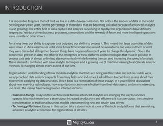 3
INTRODUCTION
It is impossible to ignore the fact that we live in a data-driven civilization. Not only is the amount of data in the world
doubling every two years, but the percentage of these data that are becoming valuable because of advanced analytics
is also growing. The entire field of data capture and analysis is evolving so rapidly that organizations have difficulty
keeping up. Yet data-driven business processes, competition, and the rewards of faster and more intelligent operations
leave us with no other choice.
For a long time, our ability to capture data outpaced our ability to process it. This meant that large quantities of data
were stored in data warehouses until some future time when tools would be available to find value in them or until
they were discarded all together. Several things have happened in recent years to change this dynamic. One is the
exponential growth in data; the other is the emergence of new platforms and technologies that make it possible to
process data sets of almost unlimited size economically while lowering the cost and increasing the speed of analysis.
These elements, combined with new analytic techniques and a growing use of machine learning to accelerate analytic
methods, is changing almost every aspect of our lives.
To gain a fuller understanding of how modern analytical methods are being used in visible and not-so-visible ways,
we approached data analytics experts from many fields and industries. I asked them to contribute essays about their
experiences applying big data analytics. This e-book is a compilation of those essays. In it you will find discussions
about new analytics technologies, how organizations can more effectively use their data assets, and many interesting
use cases. The essays have been grouped into five sections:
• Business Change. Essays in this section speak to how advanced analytics are changing the way businesses
operate. It is much more than a story about increased productivity and efficiency: it is a story about the complete
transformation of traditional business models into something new and totally data driven.
• Technology Platforms. Essays in this section take a closer look at some of the tools and platforms that are making
advanced analytics economical for organizations of all sizes.
 