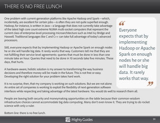 30
One problem with current-generation platforms like Apache Hadoop and Spark—which,
incidentally, are excellent for certain jobs—is often they are not quite superfast enough.
Hadoop, for instance, is written in Java—a language that does not currently take advantage
of the latest high core count extreme NUMA multi-socket computers that represent the
current class of enterprise-level processing microarchitecture such as Intel Ivy Bridge and
Haswell. Traditional languages like C and C++ can take full advantage of today’s advanced
processors.
Still, everyone expects that by implementing Hadoop or Apache Spark on enough nodes
he or she will handle big data. It rarely works that way. Customers tell me that they are
not fulfilling their service level agreements: queries that must be done in less than one
minute take an hour. Queries that need to be done in 10 seconds take five minutes. These
days, that hurts.
A hardware-aware, holistic solution is my answer to transforming the way business
decisions and therefore money will be made in the future. This is not free or easy.
Developing the right solution for your problem takes hard work.
It is no surprise, then, that my company is working on such solutions. But we are not alone.
An entire set of companies is working to exploit the flexibility of next-generation software
THERE IS NO FREE LUNCH
Everyone
expects that by
implementing
Hadoop or Apache
Spark on enough
nodes he or she
will handle big
data.It rarely
works that way.
interfaces while respecting and taking advantage of the latest hardware. You would do well to research them all.
People are leaving both security and moneymaking opportunities on the table because their common-wisdom
infrastructure choices cannot accommodate big data computing. Many don’t even know it. They are trying to do rocket
science with only a ruler.
Bottom line: there is no free lunch.
 