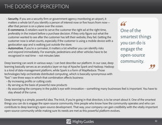 32
• Security. If you are a security firm or government agency monitoring an airport, it
matters a whole lot if you identify a person of interest now or five hours from now—
after that person is on a plane over the ocean.
• E-commerce. E-retailers want to serve the customer the right ad at the right time,
preferably in the instant before a purchase decision. If they only figure out what the
customer wanted to see after the customer has left their website, they fail. Getting the
customer now is what counts, especially if the customer is using a mobile device with a
geolocation app and is walking just outside the store.
• Automotive. If you’re a carmaker, it matters a lot whether you can identify risks
and respond immediately. For example, pedestrians and other vehicles have to be
recognized in real time – not minutes later.
Deep learning can work in various ways. I can best describe our platform. In our case, deep
learning basically serves as an analytics layer on top of Apache Spark and Hadoop. Hadoop
is a kind of data-management platform, while Spark is a form of MapReduce. Those
technologies help orchestrate distributed computing, which is basically synonymous with
THE DOORS OF PERCEPTION
One of the
smartest things
you can do is
engage the
open-source
community.
“fast.” I see three ways in which that combination affects business:
• By increasing profits or cutting costs
• By serving as the basis of powerful new products
• By associating the company in the public’s eye with innovation—something many businesses feel is important. You have to
stay ahead of the curve.
Deep learning is a simple, powerful idea. The trick, if you’re going in that direction, is to be smart about it. One of the smartest
things you can do is engage the open-source community. Hire people who know how the community operates and who can
contribute to deep learning’s open-source development. That way, your company can gain credibility with the vitally important
open-source community while making sure its needs are met as this powerful platform evolves.
 