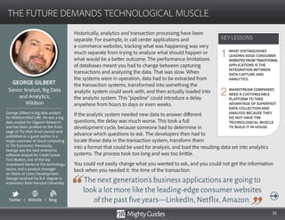 33
Historically, analytics and transaction processing have been
separate. For example, in call center applications and 		
e-commerce websites, tracking what was happening was very
much separate from trying to analyze what should happen or
what would be a better outcome. The performance limitations
of databases meant you had to change between capturing
transactions and analyzing the data. That was slow. When
the systems were in operation, data had to be extracted from
the transaction systems, transformed into something the
analytic system could work with, and then actually loaded into
the analytic system. This “pipeline” could introduce a delay
anywhere from hours to days or even weeks.
If the analytic system needed new data to answer different
questions, the delay was much worse. This took a full
development cycle, because someone had to determine in
advance which questions to ask. The developers then had to
locate those data in the transaction system, transform them
The next generation’s business applications are going to
look a lot more like the leading-edge consumer websites
of the past five years—LinkedIn,Netflix,Amazon.
into a format that could be used for analysis, and load the resulting data set into analytics
systems. The process took too long and was too brittle.
You could not easily change what you wanted to ask, and you could not get the information
back when you needed it: the time of the transaction.
KEY LESSONS
THE FUTURE DEMANDS TECHNOLOGICAL MUSCLE
KEY LESSONS
GEORGE GILBERT
George Gilbert is big data analyst
for Wikibon/theCUBE. He was a big
data analyst for Gigaom Research
and has been profiled on the front
page of The Wall Street Journal and
published as a guest author in a
major overview of cloud computing
in The Economist. Previously,
George was the lead enterprise
software analyst for Credit Suisse
First Boston, one of the top
investment banks to the technology
sector, and a product manager
on Notes at Lotus Development.
George received his B.A. degree in
economics from Harvard University.
Senior Analyst, Big Data
and Analytics,
Wikibon
WHAT DISTINGUISHES
LEADING-EDGE CONSUMER
WEBSITESFROMTRADITIONAL
APPLICATIONS IS THE
INTEGRATION BETWEEN
DATA CAPTURE AND
ANALYTICS.
MAINSTREAM COMPANIES
NEED A CUSTOMIZABLE
PLATFORM TO TAKE
ADVANTAGE OF SUPERFAST
DATA COLLECTION AND
ANALYSIS BECAUSE THEY
DO NOT HAVE THE
TECHNOLOGICAL MUSCLE
TO BUILD IT IN HOUSE.
1
2
Twitter I Website I Blog
b
 