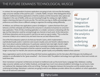 34
In contrast, the next generation’s business applications are going to look a lot more like the leading-
edge consumer websites of the past five years—LinkedIn, Netflix, Amazon. What distinguishes those
sites from traditional business applications is that the analytics and the transaction data capture are
integrated. In the case of Netflix, while you are browsing through the catalog one night, Netflix’s
engine is learning what type of movies you like. The next time you log on, Netflix acknowledges your
preferences and either shows a different catalog or organizes the existing catalog differently.
At Wikibon, we call these new applications systems of intelligence—systems that learn from past
behavior, and then anticipate and influence the consumer in a business-to-business-to-consumer–
type application. Think of it like a banking application or a retailer: someone is interacting with the
app, but that interaction could be coming through any channel or touch point. At the intersection
of all these interactions and at any point in real time we want our app to realize, “This is what the
consumer is likely to do or wants to do, and here’s how we can best influence them.”
One of the first enterprise systems to do that was Harrah’s Casino, which implemented a
sophisticated loyalty system. Customers were issued a loyalty card, and Harrah’s collected data to
learn more about customer preferences. If a particular customer had a bad night, Harrah’s might
offer free tickets to a show it knew the customer liked or provided complementary meals at a
restaurant the customer frequented so that the customer would have a better experience and stay
THE FUTURE DEMANDS TECHNOLOGICAL MUSCLE
That type of
integration
between the
transaction and
the analytics
takes new
underlying
technology.
longer or stay loyal. For Harrah’s, the outcome was better: greater loyalty and profitability related to that customer.
Many organizations want to do the same thing with their business applications, but the Herculean effort that goes into building such
websites is not affordable for the “great unwashed”—the Fortune 1,000. The platform technology has to get better so that mere mortals can
build these sites.
Most mainstream companies’ architectures are based on traditional scale-up Structured Query Language (SQL) databases. Leading-
edge consumer websites such as Twitter, Facebook, and Google have much more advanced platform technology. So, we have to make
our traditional SQL databases better at this sort of thing. That type of integration between the transaction and the analytics takes new
underlying technology. Mainstream customers are going to want to see database providers deliver this as a platform on which applications
that can be built and customized.
 