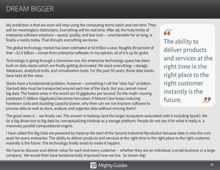 36
My prediction is that we soon will stop using the computing terms batch and real time. They
will be meaningless distinctions. Everything will be real time. After all, the holy trinity of
enterprise software solutions—speed, quality, and low cost— unachievable for so long, is
finally a reality today. That disrupts everything we know.
The global technology market has been estimated at $3 trillion a year. Roughly 80 percent of
that—$2.4 billion—comes from enterprise software. In my opinion, all of it is up for grabs.
Technology is going through a Darwinian era: the enterprise technology space has been
built on data stacks which are finally getting decimated. We stack everything—storage,
databases, analytical tools, and virtualization tools. For the past 50 years, those data stacks
have held all the value.
Stacks have a fundamental problem, however—something I call the “data hop” problem.
Stacked data must be transported around each tier of the stack. But you cannot move
big data. The fastest wires in the world are 10 gigabytes per second. Do the math: moving
petabytes (1 Million Gigabytes) becomes herculean. If Moore’s law keeps reducing
hardware costs and doubling capacity/power, why then can we not improve software to
process data as well as store, analyze, and organize data without moving them?
DREAM BIGGER
The ability to
deliver products
and services at the
right time in the
right place to the
right customer
instantly is the
future.
The good news is – we finally can. The answer is Hadoop (and the larger ecosystem associated with it including Spark). We
do a big disservice to big data by conceptualizing Hadoop as a storage platform. People do not see it for what it really is: a
massively parallel computational engine.
I have called this Big Data era powered by Hadoop the start of the Second Industrial Revolution because data is now the core
asset for every enterprise. The ability to deliver products and services at the right time in the right place to the right customer
instantly is the future. The technology finally exists to make it happen.
We have to discover and deliver value for each and every customer – whether they are an individual, a small business or a large
company. We would then have fundamentally improved how we live. So dream big!
 
