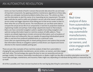 39
• Some cars have hundreds of built-in sensors that provide data about the use and wear
of important components. By applying predictive maintenance algorithms to these data,
vehicles can anticipate mechanical problems before they occur. The vehicle can then
use this information to alert the owner of an impending service requirement. The same
data could also be used to notify and schedule a service call at the owner’s preferred
service center and trigger shipment of the failing part to that service center so that it is
there when the car arrives for service. The manufacturer can use these same data to
compare the actual service life of car components in real time to projections based on
engineering models and perhaps make design adjustments based on that analysis.
• Many cars have connected navigation systems capable of providing navigation and
optimal routing information based on real-time analysis of traffic patterns. These
systems are already beginning to include commercial information, such as locations of
preferred stores and restaurants; they are capable of supporting individualized special
offers in real time from preferred establishments on a particular route.
• Some cities are experimenting with on-street parking sensors and systems that provide
that information directly to navigation systems so that drivers can request and receive
direction to the nearest available parking spot.
These are just a few examples of how real-time analysis of data from automobiles is
changing the way automobile manufacturers, service centers, car owners, and cities engage
with each other. This technology also opens the door to new car ownership and service
AN AUTOMOTIVE REVOLUTION
Real-time
analysis of data
from automobiles
is changing the
way automobile
manufacturers,
service centers,
car owners,and
cities engage with
each other.
package models. For instance, automobile manufacturers or dealers might one day offer a monthly subscription service that
covers data packages, maintenance, and insurance. Rates might vary depending on individual driving habits as measured by the
car itself.
All of this is possible, and I have not even touched on the next big big data thing for automobiles: self-driving cars.
 