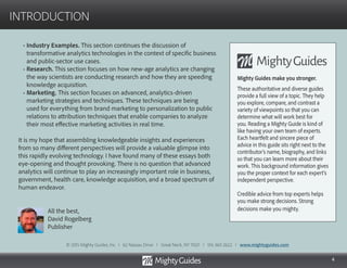 4
INTRODUCTION
• Industry Examples. This section continues the discussion of
transformative analytics technologies in the context of specific business
and public-sector use cases.
• Research. This section focuses on how new-age analytics are changing
the way scientists are conducting research and how they are speeding
knowledge acquisition.
• Marketing. This section focuses on advanced, analytics-driven
marketing strategies and techniques. These techniques are being
used for everything from brand marketing to personalization to public
relations to attribution techniques that enable companies to analyze
their most effective marketing activities in real time.
It is my hope that assembling knowledgeable insights and experiences
from so many different perspectives will provide a valuable glimpse into
this rapidly evolving technology. I have found many of these essays both
eye-opening and thought provoking. There is no question that advanced
analytics will continue to play an increasingly important role in business,
government, health care, knowledge acquisition, and a broad spectrum of
human endeavor.
All the best,
David Rogelberg
Publisher
Mighty Guides make you stronger.
These authoritative and diverse guides
provide a full view of a topic. They help
you explore, compare, and contrast a
variety of viewpoints so that you can
determine what will work best for
you. Reading a Mighty Guide is kind of
like having your own team of experts.
Each heartfelt and sincere piece of
advice in this guide sits right next to the
contributor’s name, biography, and links
so that you can learn more about their
work. This background information gives
you the proper context for each expert’s
independent perspective.
Credible advice from top experts helps
you make strong decisions. Strong
decisions make you mighty.
© 2015 Mighty Guides, Inc. I 62 Nassau Drive I Great Neck, NY 11021 I 516 360 2622 I www.mightyguides.com
 
