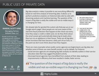 40
Big data analytics makes it possible to see everything differently
based on real-time analysis of streaming data. It allows us to
perform predictive analytics on historical data side-by-side with
streaming analysis and machine learning. The question of the
impact of big data is really the visible and not-so-visible ways it
is changing our lives.
We already take for granted the custom ads that pop up on our
Google search pages. Most people are not even aware of the
real-time fraud protection that happens at the check-out every
time they swipe a credit or debit card, nor do they think about
the smart power grid automatically balancing its loads when
they turn on an appliance in their house. These are all big data–
driven functions that have become a daily part of our lives, to
the point we don’t even think about how they happen.
Thequestionoftheimpactofbigdataisreallythe
visibleandnot-so-visiblewaysitischangingourlives.
There are many examples where public-sector agencies are beginning to use big data, but
whether some of these use cases benefit society is up for debate. For instance:
• Social services agencies are adopting big data analytics to identify outliers in their service
allocation data that may suggest fraudulent activity.
• Municipal transit agencies have benefitted from analysis of their data, leading to
improvements in efficiency that have resulted in better, faster service.
KEY LESSONS
PUBLIC USES OF PRIVATE DATA
KEY LESSONS
RANDAL SCOTT KING
Randal Scott King is the
managing partner of Brilliant
Data, a global consultancy
specializing in big data, analytics,
and network architecture. During
his 16-year career in IT, he has
done work for such industry-
leading clients as Sprint, Lowe’s
Home Improvement, Gulfstream
Aerospace, and ATT. Scott lives
with his children on the outskirts
of Atlanta, GA.
Managing Partner,
Brilliant Data, LLC
BIG DATA ANALYTICS IS
PLAYING A GROWING
ROLE IN SOCIAL SERVICES,
TRANSIT AND LAW
ENFORCEMENT.
THE USE OF BIG DATA
COMES WITH THE
UNRESOLVED ISSUE
OF ETHICS, WHICH IS
HANDLED DIFFERENTLY
DEPENDING ON CULTURAL
ATTITUDES.
1
2
Twitter I Website I Blog
b
 