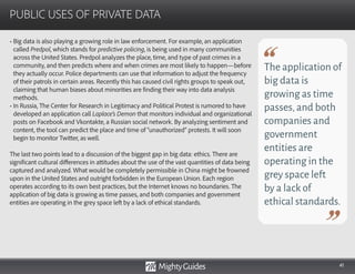 41
• Big data is also playing a growing role in law enforcement. For example, an application
called Predpol, which stands for predictive policing, is being used in many communities
across the United States. Predpol analyzes the place, time, and type of past crimes in a
community, and then predicts where and when crimes are most likely to happen—before
they actually occur. Police departments can use that information to adjust the frequency
of their patrols in certain areas. Recently this has caused civil rights groups to speak out,
claiming that human biases about minorities are finding their way into data analysis
methods.
• In Russia, The Center for Research in Legitimacy and Political Protest is rumored to have
developed an application call Laplace’s Demon that monitors individual and organizational
posts on Facebook and Vkontakte, a Russian social network. By analyzing sentiment and
content, the tool can predict the place and time of “unauthorized” protests. It will soon
begin to monitor Twitter, as well.
The last two points lead to a discussion of the biggest gap in big data: ethics. There are
significant cultural differences in attitudes about the use of the vast quantities of data being
captured and analyzed. What would be completely permissible in China might be frowned
upon in the United States and outright forbidden in the European Union. Each region
operates according to its own best practices, but the Internet knows no boundaries. The
application of big data is growing as time passes, and both companies and government
entities are operating in the grey space left by a lack of ethical standards.
PUBLIC USES OF PRIVATE DATA
The application of
big data is
growing as time
passes,and both
companies and
government
entities are
operating in the
grey space left
by a lack of
ethical standards.
 