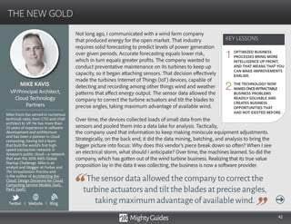 42
Not long ago, I communicated with a wind farm company
that produced energy for the open market. That industry
requires solid forecasting to predict levels of power generation
over given periods. Accurate forecasting equals lower risk,
which in turn equals greater profits. The company wanted to
conduct preventative maintenance on its turbines to keep up
capacity, so it began attaching sensors. That decision effectively
made the turbines Internet of Things (IoT) devices, capable of
detecting and recording among other things wind and weather
patterns that affect energy output. The sensor data allowed the
company to correct the turbine actuators and tilt the blades to
precise angles, taking maximum advantage of available wind.
Over time, the devices collected loads of small data from the
sensors and pooled them into a data lake for analysis. Tactically,
Thesensordataallowedthecompanytocorrectthe
turbineactuatorsandtiltthebladesatpreciseangles,
takingmaximumadvantageofavailablewind.
the company used that information to keep making miniscule equipment adjustments.
Strategically, on the back end, it did the data mining, batching, and analysis to bring the
bigger picture into focus: Why does this vendor’s piece break down so often? When I see
an electrical storm, what should I anticipate? Over time, the machines learned. So did the
company, which has gotten out of the wind turbine business. Realizing that its true value
proposition lay in the data it was collecting, the business is now a software provider.
KEY LESSONS
THE NEW GOLD
KEY LESSONS
MIKE KAVIS
Mike Kavis has served in numerous
technical roles, from CTO and chief
architect to VP. He has more than
25 years of experience in software
development and architecture
and has been a pioneer in cloud
computing, having led a team
that built the world’s first high-
speed transaction network in
Amazon’s public cloud—a network
that won the 2010 AWS Global
Startup Challenge. Mike is an
analyst and blogger at Forbes and
The Virtualization Practice and
is the author of Architecting the
Cloud: Design Decisions for Cloud
Computing Service Models (IaaS,
PaaS, SaaS).
VP/Principal Architect,
Cloud Technology
Partners
OPTIMIZED BUSINESS
PROCESSES BRING MORE
INTELLIGENCE UP FRONT,
AND THAT MEANS THAT YOU
CAN MAKE IMPROVEMENTS
EARLIER.
THE TECHNOLOGY NOW
MAKESONCE-INTRACTABLE
BUSINESS PROBLEMS
READILY SOLVABLE AND
CREATES BUSINESS
OPPORTUNITIES THAT
HAD NOT EXISTED BEFORE.
1
2
Twitter I Website I Blog
b
 