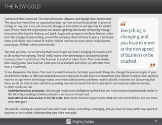 43
Connectivity has improved. The costs of sensors, software, and storage have plummeted.
The cloud era means that an organization does not have to buy 50 petabytes of physical
storage on day one; it can just consume storage as data trickle in and pay only for what it
uses. What’s more, the organization can realize lightning-fast cluster computing through
innovations like Apache Hadoop and Spark. Application program interfaces liberate coders
from the scourge of auto-scaling, so now the company does not have to worry if someone
sends it 10 billion rows instead of 1 billion. It does not have to worry about more clusters
popping up. All that is done automatically.
The final, possibly crucial element that has emerged and that is bringing the industrial IoT
to life is machine learning. The IoT really works when technology is set loose to detect
business patterns and instruct the business to exploit or adjust them. That is a lot better
than having some poor soul run 5,000 queries in analytics and come up with little more
than a hypothesis.
THE NEW GOLD
Everything is
changing,and
you have to move
at the new speed
of business or be
crushed.
To me, therein lies the future. The more the machine learns, the faster you can do things like change the precise angles of your
wind turbine blades, or offer personalized insurance discounts to safe drivers, or streamline your delivery truck service. We have
reached an age where technology makes once-intractable business problems readily solvable. Industries are discovering that
they can act on data in near–real time, providing new service levels that drive price down and improve customer service.
In other words, we can:
• Optimize business processes. We now get much more intelligence up front and can make process improvements earlier in
the life cycle, resulting in better products or services at a lower cost.
• Understand our data earlier in the life cycle. That creates business opportunities that had not existed before. Just ask those
wind farm guys.
The world is running at a speed we have never seen before. Everything is changing, and you have to move at the new speed of
business or be crushed. Understanding data is the new gold.
 