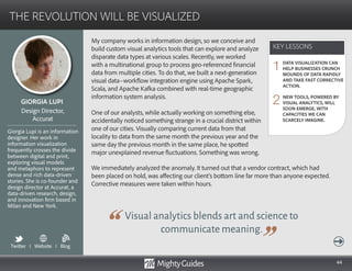 44
My company works in information design, so we conceive and
build custom visual analytics tools that can explore and analyze
disparate data types at various scales. Recently, we worked
with a multinational group to process geo-referenced financial
data from multiple cities. To do that, we built a next-generation
visual data–workflow integration engine using Apache Spark,
Scala, and Apache Kafka combined with real-time geographic
information system analysis.
One of our analysts, while actually working on something else,
accidentally noticed something strange in a crucial district within
one of our cities. Visually comparing current data from that
locality to data from the same month the previous year and the
same day the previous month in the same place, he spotted
major unexplained revenue fluctuations. Something was wrong.
Visual analytics blends art and science to
communicate meaning.
We immediately analyzed the anomaly. It turned out that a vendor contract, which had
been placed on hold, was affecting our client’s bottom line far more than anyone expected.
Corrective measures were taken within hours.
KEY LESSONS
THE REVOLUTION WILL BE VISUALIZED
KEY LESSONS
GIORGIA LUPI
Giorgia Lupi is an information
designer. Her work in
information visualization
frequently crosses the divide
between digital and print,
exploring visual models
and metaphors to represent
dense and rich data-driven
stories. She is co-founder and
design director at Accurat, a
data-driven research, design,
and innovation firm based in
Milan and New York.
Design Director,
Accurat
DATA VISUALIZATION CAN
HELP BUSINESSES CRUNCH
MOUNDS OF DATA RAPIDLY
AND TAKE FAST CORRECTIVE
ACTION.
NEW TOOLS, POWERED BY
VISUAL ANALYTICS, WILL
SOON EMERGE, WITH
CAPACITIES WE CAN
SCARCELY IMAGINE.
1
2
Twitter I Website I Blog
b
 