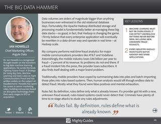 46
Data volumes are orders of magnitude bigger than anything
businesses ever witnessed in the old relational database
days. Fortunately, the Apache Hadoop distributed storage and
processing model is fundamentally better at managing these big
data stacks—so good, in fact, that Hadoop is changing the game.
I firmly believe that every enterprise application will eventually
be rewritten in a data-driven way and operate in real time—at
Hadoop scale.
My company performs real-time fraud analytics for major mobile
communications providers. Astonishingly, the mobile industry
loses $46 billion per year to fraud—2 percent of its revenue. Its
problems do not end there. If a fraud incident hits the press, the
provider loses subscribers. It also finds itself dealing with a major
brand problem.
Rules fail.By definition,rules define what is
already known.
Traditionally, mobile providers have coped by summarizing data into piles and batch-importing
those piles into rules-based systems. Then, human analysts would sift though endless data to
detect fraud. Mostly what they found were false positives and mental exhaustion.
Rules fail. By definition, rules define only what is already known. If a provider got hit with a new,
unknown fraud assault, rules-based systems could never detect that. Criminals have plenty of
time to re-stage attacks to elude any rules adjustments.
KEY LESSONS
THE BIG DATA HAMMER
KEY LESSONS
IAN HOWELLS
Dr. Ian Howells is a recognized
thought leader on the transition
to big data machine learning
applications. He wrote the book
Fighting Future Fraud: A Strategy
for Using Big Data, Machine
Learning and Data Lakes to Fight
Communications Fraud and has
written widely on the subject on
fraudtechwire. Howells has spent
his career in senior marketing
roles, building companies based
on disruptive technology from
their early stages to IPO or
acquisition.
Chief Marketing Officer,
Argyle Data
MACHINE LEARNING MUST
NOT BE OVERLOOKED. IT
CAN DETECT ANOMALOUS
PATTERNS NEVER BEFORE
SEEN, INCLUDING NEW,
UNKNOWN FRAUD
ASSAULTS.
EVERY INDUSTRY SHOULD
INVESTIGATE NATIVE
HADOOP AND SPARK
APPLICATIONS.
1
2
Twitter I Website I Blog
b
 