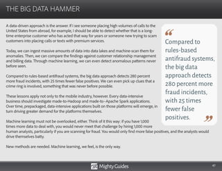 47
A data-driven approach is the answer. If I see someone placing high volumes of calls to the
United States from abroad, for example, I should be able to detect whether that is a long-
time enterprise customer who has acted that way for years or someone new trying to scam
customers into placing calls or texts with premium services.
Today, we can ingest massive amounts of data into data lakes and machine-scan them for
anomalies. Then, we can compare the findings against customer relationship management
and billing data. Through machine learning, we can even detect anomalous patterns never
before seen.
Compared to rules-based antifraud systems, the big data approach detects 280 percent
more fraud incidents, with 25 times fewer false positives. We can even pick up clues that a
crime ring is involved, something that was never before possible.
These lessons apply not only to the mobile industry, however. Every data-intensive
business should investigate made-to-Hadoop and made-to–Apache Spark applications.
Over time, prepackaged, data-intensive applications built on those platforms will emerge, in
turn driving greater demand for the platforms themselves.
Machine learning must not be overlooked, either. Think of it this way: if you have 1,000
times more data to deal with, you would never meet that challenge by hiring 1,000 more
THE BIG DATA HAMMER
Compared to
rules-based
antifraud systems,
the big data
approach detects
280 percent more
fraud incidents,
with 25 times
fewer false
positives.
human analysts, particularly if you are scanning for fraud. You would only find more false positives, and the analysts would
drive themselves batty.
New methods are needed. Machine learning, we feel, is the only way.
 