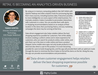 48
By using an in-memory computing platform like SAP HANA with
Apache Hadoop and other analytics tools for processing big data
from many sources, including business data, it becomes possible
to more intelligently run every aspect of the retail business. For
example, analytics makes it possible to personalize interactions
with customers in a store. You can provide them with alerts
or shopping recommendations based on an analysis of their
location in the store, their purchasing history, and any marketing
campaigns the store may be running at that time.
Data-driven engagement also helps retailers deliver the best
shopping experience possible for customers. Part of this ability
involves creating a uniform online and in-store experience for
customers, who can search for products online, order online, and
pick them up in the store or order online and have a product
shipped. Some mobile store apps not only locate products in the
store but also direct a user to the product. It is even becoming
Data-driven customer engagement helps retailers
deliver the best shopping experience possible
for customers.
possible for users to build shopping lists, and the app will provide them with an optimum route
through the store to minimize the time it takes to find all the items on the list. Along the way,
the app can provide recommendations and promotions.
KEY LESSONS
RETAIL IS BECOMING AN ANALYTICS-DRIVEN BUSINESS
KEY LESSONS
TAMAS SZIRTES
Dr. Tamas Szirtes is director of
Innovation and Technology at
SOA People Nederland. He is an
SAP Mentor, HANA Distinguished
Engineer, speaker, and author.
He has 17 years of consulting
experience from international
projects in major Fortune 500
companies. He is active in
mobile and in-memory (big data)
technology consulting. Tamas has
a Ph.D. in knowledge management,
a master’s of science degree in
business administration, and a
master’s of science degree in
computational engineering.
Director, Innovation and
Technology,
SOA People Nederland
USING NEW ANALYTICS
TOOLS THAT PROCESS
BIG DATA FROM MANY
SOURCES MAKES IT
POSSIBLE TO MORE
INTELLIGENTLY RUN
EVERY ASPECT OF THE
RETAIL BUSINESS.
ARMED WITH A COMPLETE
PICTURE OF CUSTOMERS
ATTHEGRANULARLEVEL,
RETAILERS ARE IN A
STRONG POSITION TO
NEGOTIATE THE BEST
PRICES FROM THEIR
WHOLESALE SUPPLIERS.
1
2
Twitter I Website I Blog
b
 