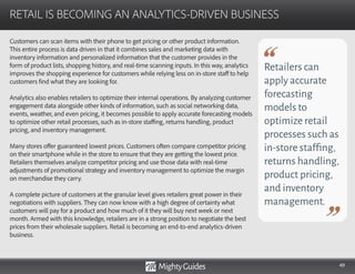 49
Customers can scan items with their phone to get pricing or other product information.
This entire process is data driven in that it combines sales and marketing data with
inventory information and personalized information that the customer provides in the
form of product lists, shopping history, and real-time scanning inputs. In this way, analytics
improves the shopping experience for customers while relying less on in-store staff to help
customers find what they are looking for.
Analytics also enables retailers to optimize their internal operations. By analyzing customer
engagement data alongside other kinds of information, such as social networking data,
events, weather, and even pricing, it becomes possible to apply accurate forecasting models
to optimize other retail processes, such as in-store staffing, returns handling, product
pricing, and inventory management.
Many stores offer guaranteed lowest prices. Customers often compare competitor pricing
on their smartphone while in the store to ensure that they are getting the lowest price.
Retailers themselves analyze competitor pricing and use those data with real-time
adjustments of promotional strategy and inventory management to optimize the margin
on merchandise they carry.
A complete picture of customers at the granular level gives retailers great power in their
negotiations with suppliers. They can now know with a high degree of certainty what
customers will pay for a product and how much of it they will buy next week or next
month. Armed with this knowledge, retailers are in a strong position to negotiate the best
prices from their wholesale suppliers. Retail is becoming an end-to-end analytics-driven
business.
RETAIL IS BECOMING AN ANALYTICS-DRIVEN BUSINESS
Retailers can
apply accurate
forecasting
models to
optimize retail
processes such as
in-store staffing,
returns handling,
product pricing,
and inventory
management.
 