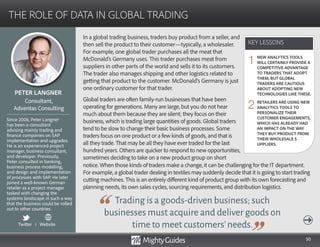 50
In a global trading business, traders buy product from a seller, and
then sell the product to their customer—typically, a wholesaler.
For example, one global trader purchases all the meat that
McDonald’s Germany uses. This trader purchases meat from
suppliers in other parts of the world and sells it to its customers.
The trader also manages shipping and other logistics related to
getting that product to the customer. McDonald’s Germany is just
one ordinary customer for that trader.
Global traders are often family-run businesses that have been
operating for generations. Many are large, but you do not hear
much about them because they are silent; they focus on their
business, which is trading large quantities of goods. Global traders
tend to be slow to change their basic business processes. Some
traders focus on one product or a few kinds of goods, and that is
all they trade. That may be all they have ever traded for the last
hundred years. Others are quicker to respond to new opportunities,
sometimes deciding to take on a new product group on short
Trading is a goods-driven business; such
businesses must acquire and deliver goods on
time to meet customers’needs.
notice. When those kinds of traders make a change, it can be challenging for the IT department.
For example, a global trader dealing in textiles may suddenly decide that it is going to start trading
cutting machines. This is an entirely different kind of product group with its own forecasting and
planning needs, its own sales cycles, sourcing requirements, and distribution logistics.
KEY LESSONS
THE ROLE OF DATA IN GLOBAL TRADING
KEY LESSONS
PETER LANGNER
Since 2006, Peter Langner
has been a consultant
advising mainly trading and
finance companies on SAP
implementation and upgrades.
He is an experienced project
manager, business consultant,
and developer. Previously,
Peter consulted in banking,
business process modelling,
and design and implementation
of processes with SAP. He later
joined a well-known German
retailer as a project manager
tasked with changing the
systems landscape in such a way
that the business could be rolled
out to other countries.
Consultant,
Adventas Consulting
NEW ANALYTICS TOOLS
WILL CERTAINLY PROVIDE A
COMPETITIVE ADVANTAGE
TO TRADERS THAT ADOPT
THEM, BUT GLOBAL
TRADERS ARE CAUTIOUS
ABOUT ADOPTING NEW
TECHNOLOGIES LIKE THESE.
RETAILERS ARE USING NEW
ANALYTICS TOOLS TO
PERSONALIZE THEIR
CUSTOMER ENGAGEMENTS,
WHICH HAS ALREADY HAD
AN IMPACT ON THE WAY
THEY BUY PRODUCT FROM
THEIR WHOLESALE S
UPPLIERS.
1
2
Twitter I Website
 