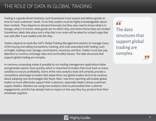 51
Trading is a goods-driven business; such businesses must acquire and deliver goods on
time to meet customers’ needs. To do that, traders must be highly knowledgeable about
their markets. They depend on demand forecasts, but they also need to know what is in
storage, what is in transit, what goods are on which ship, and where those ships are located.
Sometimes, deals take place and a ship that is en route will be asked to unload cargo that
was sold after it was loaded onto the ship.
Traders depend on tools like SAP’s Global Trading Management solution to manage many
of the buying and selling transactions, tracking, and costs associated with trading, such
as freight, loading costs, storage, commissions, insurance, and fees. Traders must also pay
attention to currency exchange rates and commodity futures. The data structures that
support global trading are complex.
In-memory computing makes it possible to run trading management applications faster
and generate reports more quickly, which is important to traders that must track so many
variables to ensure profitability. Some of the new analytics tools will certainly provide a
competitive advantage to traders that adopt them, but global traders tend to be cautious
about adopting new technologies like these. Near–real-time reporting will enable global
traders to more effectively support their customers, especially traders whose customers
supply retailers. Retailers are using new analytics tools to personalize their customer
engagements, and this has already had an impact on the way they buy product from their
wholesale suppliers.
THE ROLE OF DATA IN GLOBAL TRADING
The data
structures that
support global
trading are
complex.
 