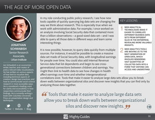 53
In my role conducting public policy research, I see how new
tools capable of quickly querying big data sets are changing the
way we think about research. This is especially true when we
work with administrative data. For example, I once worked on
an analysis involving Social Security data that contained more
than a billion observations—a good-sized data set—and I was
able to query all those data in different ways and learn some
interesting things.
It is now possible, however, to query data quickly from multiple
sources. For instance, it would be possible to create a massive
data set made of Social Security data, with longitudinal earnings
for people over time. You could also add Internal Revenue
Service data that list dependents and begin to see cross-
generational connections between children and earnings. You
might then link to health data to see how changes in health
affect earnings over time and whether intergenerational
Tools that make it easier to analyze large data sets
allow you to break down walls between organizational
silos and discover new insights.
correlations exist. Tools that make it easier to analyze large data sets allow you to break
down walls between organizational silos and discover new insights that you can find only by
analyzing those data together.
KEY LESSONS
THE AGE OF MORE OPEN DATA
KEY LESSONS
JONATHAN
SCHWABISH
Jon Schwabish is an economist,
writer, teacher, and creator of
policy-relevant data visualizations.
He has written on various aspects
of how best to visualize data,
including technical aspects of
creation, design best practices, and
how to communicate social science
research in more accessible ways.
He is considered a leading voice
for clarity and accessibility in how
researchers communicate their
findings. He is currently writing a
book with Columbia University
Press on presentation design and
techniques.
Senior Research
Associate,
UrbanInstitute
NEW ANALYTICAL
TECHNOLOGIES MAKE IT
EASIER TO CORRELATE
DIFFERENT BUSINESS DATA
SETS FROM DIFFERENT
SILOS IN THE ENTERPRISE,
REVEALING MORE VALUABLE
INSIGHTS.
NEW ANALYTICS TOOLS
ARE MOVING US TO THE
NEXT GENERATION OF
OPEN DATA, WHICH
INVOLVES RENDERING
VAST QUANTITIES OF
COLLECTED DATA INTO A
FORM THAT ANYONE CAN
ACCESS AND UNDERSTAND.
1
2
Twitter I Website I Blog
b
 