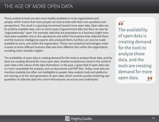 54
These analytical tools are also more readily available to more organizations and
people, which means that more people can look at data with their own questions and
perspectives. The result is a growing movement toward more open data. Open data can
be publicly available data, such as some types of government data, but they can also be
“organizationally” open. For example, data that are proprietary to a business might once
have been available only to the operational unit within the business that collected them
and the business intelligence experts who analyzed them, but they can now be made
available to every unit within the organization. These new analytical technologies make
it easier to share different business data sets from different silos within the organization,
revealing more valuable insights.
The availability of open data is creating demand for the tools to analyze those data, and the
tools are creating demand for more open data. Another evolutionary trend in the world of
open data is the nature of the data themselves. In the past, a great deal of open data was
in a form unavailable for analysis, such as documents and PDF files. Today, most data are
machine readable but often not intelligible to people. New analytic tools and platforms
are moving us to the next generation of open data, which involves quickly rendering vast
quantities of collected data into a form that anyone can access and understand.
THE AGE OF MORE OPEN DATA
The availability
of open data is
creating demand
for the tools to
analyze those
data,and the
tools are creating
demand for more
open data.
 