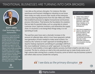 55
I see data as the primary disruptor. For instance, the data
warehouse and business intelligence industries as we know
them today are really second-order results of the enterprise
resource planning deployments from the late 1980s and 1990s
that enabled businesses to digitize transactional and business
process information. That became the foundation for analytics
that we take for granted today, such as using data to reduce
customer churn, optimize inventory, and streamline the supply
chain. If a business is not doing these things today, it is not
operating at scale.
The past few years have seen a dramatic increase in the
amount of collected data, which in turn have spawned a whole
new generation of tools needed to make sense of them. For
instance, the “schema on read” approach to handling data in
Apache Hadoop represents something of a paradigm shift from
the more traditional “schema on write” approach. It is true that
I see data as the primary disruptor.
schema on read enables a more agile analytics process, but that in itself is not why it was
invented. The fact is, schema on read is the only practical way to make timely sense out of
high-volume data coming from a variety of sources, some of which may be business systems
and others data sources outside the company.
KEY LESSONS
TRADITIONAL BUSINESSES ARE TURNING INTO DATA BROKERS
KEY LESSONS
SCOTT GNAU
Scott Gnau is responsible for the
Hortonworks’ global technology
strategy, leading innovative
product directions and providing
expertise and leadership across
the organization’s research and
development programs. He has
spent his entire career in the data
industry, most recently as president
of Teradata Labs, where he ran
research, development, mergers
and acquisitions, and sales support
activities related to Teradata’s
integrated data warehousing, big
data analytics, and associated
solutions. Scott holds a BSEE degree
from Drexel University.
Chief Technology Officer,
Hortonworks
THESE TOOLS MAKE IT
POSSIBLE TO DERIVE
MEANING FROM LARGE
DATA SETS, AND THEY
REALLY ENABLE US TO
LOOK AT PROBLEMS
DIFFERENTLY.
ONE COULD EXAMINE ALL
MEDICAL RECORDS FOR
BOTH HISTORICAL AND
CURRENT MEDICAL
INFORMATION ACROSS
THE ENTIRE POPULATION
AND USE A DATA-
DISCOVERY APPROACH
TO ACCELERATE TESTING
HYPOTHESES.
1
2
Website
 