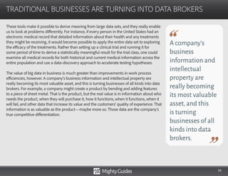 56
These tools make it possible to derive meaning from large data sets, and they really enable
us to look at problems differently. For instance, if every person in the United States had an
electronic medical record that detailed information about their health and any treatments
they might be receiving, it would become possible to apply the entire data set to exploring
the efficacy of the treatments. Rather than setting up a clinical trial and running it for
some period of time to derive a statistically meaningful result for the trial class, one could
examine all medical records for both historical and current medical information across the
entire population and use a data-discovery approach to accelerate testing hypotheses.
The value of big data in business is much greater than improvements in work process
efficiencies, however. A company’s business information and intellectual property are
really becoming its most valuable asset, and this is turning businesses of all kinds into data
brokers. For example, a company might create a product by bending and adding features
to a piece of sheet metal. That is the product, but the real value is in information about who
needs the product, when they will purchase it, how it functions, when it functions, when it
will fail, and other data that increase its value and the customers’ quality of experience. That
information is as valuable as the product—maybe more so. Those data are the company’s
true competitive differentiation.
TRADITIONAL BUSINESSES ARE TURNING INTO DATA BROKERS
A company’s
business
information and
intellectual
property are
really becoming
its most valuable
asset,and this
is turning
businesses of all
kinds into data
brokers.
 