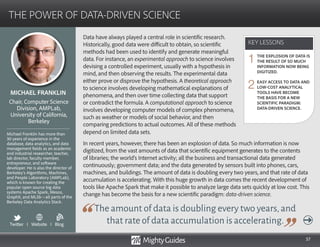 57
Data have always played a central role in scientific research.
Historically, good data were difficult to obtain, so scientific
methods had been used to identify and generate meaningful
data. For instance, an experimental approach to science involves
devising a controlled experiment, usually with a hypothesis in
mind, and then observing the results. The experimental data
either prove or disprove the hypothesis. A theoretical approach
to science involves developing mathematical explanations of
phenomena, and then over time collecting data that support
or contradict the formula. A computational approach to science
involves developing computer models of complex phenomena,
such as weather or models of social behavior, and then
comparing predictions to actual outcomes. All of these methods
The amount of data is doubling every two years,and
that rate of data accumulation is accelerating.
depend on limited data sets.
In recent years, however, there has been an explosion of data. So much information is now
digitized, from the vast amounts of data that scientific equipment generates to the contents
of libraries; the world’s Internet activity; all the business and transactional data generated
continuously; government data; and the data generated by sensors built into phones, cars,
machines, and buildings. The amount of data is doubling every two years, and that rate of data
accumulation is accelerating. With this huge growth in data comes the recent development of
tools like Apache Spark that make it possible to analyze large data sets quickly at low cost. This
change has become the basis for a new scientific paradigm: data-driven science.
KEY LESSONS
THE POWER OF DATA-DRIVEN SCIENCE
KEY LESSONS
MICHAEL FRANKLIN
Michael Franklin has more than
30 years of experience in the
database, data analytics, and data
management fields as an academic
and industrial researcher, teacher,
lab director, faculty member,
entrepreneur, and software
developer. He is also the director of
Berkeley’s Algorithms, Machines,
and People Laboratory (AMPLab),
which is known for creating the
popular open source big data
systems Apache Spark, Mesos,
GraphX, and MLlib—all parts of the
Berkeley Data Analytics Stack.
Chair, Computer Science
Division, AMPLab,
University of California,
Berkeley
THE EXPLOSION OF DATA IS
THE RESULT OF SO MUCH
INFORMATION NOW BEING
DIGITIZED.
EASY ACCESS TO DATA AND
LOW-COST ANALYTICAL
TOOLS HAVE BECOME
THE BASIS FOR A NEW
SCIENTIFIC PARADIGM:
DATA-DRIVEN SCIENCE.
1
2
Twitter I Website I Blog
b
 