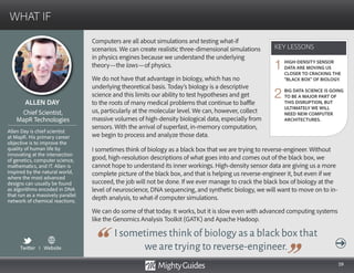 59
Computers are all about simulations and testing what-if
scenarios. We can create realistic three-dimensional simulations
in physics engines because we understand the underlying
theory—the laws—of physics.
We do not have that advantage in biology, which has no
underlying theoretical basis. Today’s biology is a descriptive
science and this limits our ability to test hypotheses and get
to the roots of many medical problems that continue to baffle
us, particularly at the molecular level. We can, however, collect
massive volumes of high-density biological data, especially from
sensors. With the arrival of superfast, in-memory computation,
we begin to process and analyze those data.
I sometimes think of biology as a black box that
we are trying to reverse-engineer.
I sometimes think of biology as a black box that we are trying to reverse-engineer. Without
good, high-resolution descriptions of what goes into and comes out of the black box, we
cannot hope to understand its inner workings. High-density sensor data are giving us a more
complete picture of the black box, and that is helping us reverse-engineer it, but even if we
succeed, the job will not be done. If we ever manage to crack the black box of biology at the
level of neuroscience, DNA sequencing, and synthetic biology, we will want to move on to in-
depth analysis, to what-if computer simulations.
We can do some of that today. It works, but it is slow even with advanced computing systems
like the Genomics Analysis Toolkit (GATK) and Apache Hadoop.
KEY LESSONS
WHAT IF
KEY LESSONS
ALLEN DAY
Allen Day is chief scientist
at MapR. His primary career
objective is to improve the
quality of human life by
innovating at the intersection
of genetics, computer science,
mathematics, and IT. Allen is
inspired by the natural world,
where the most advanced
designs can usually be found
as algorithms encoded in DNA
that run as a massively parallel
network of chemical reactions.
Chief Scientist,
MapR Technologies
HIGH-DENSITY SENSOR
DATA ARE MOVING US
CLOSER TO CRACKING THE
“BLACK BOX” OF BIOLOGY.
BIG DATA SCIENCE IS GOING
TO BE A MAJOR PART OF
THIS DISRUPTION, BUT
ULTIMATELY WE WILL
NEED NEW COMPUTER
ARCHITECTURES.
1
2
Twitter I Website
 