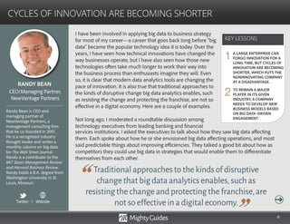 6
I have been involved in applying big data to business strategy
for most of my career—a career that goes back long before “big
data” became the popular technology idea it is today. Over the
years, I have seen how technical innovations have changed the
way businesses operate, but I have also seen how those new
technologies often take much longer to work their way into
the business process than enthusiasts imagine they will. Even
so, it is clear that modern data analytics tools are changing the
pace of innovation. It is also true that traditional approaches to
the kinds of disruptive change big data analytics enables, such
as resisting the change and protecting the franchise, are not so
effective in a digital economy. Here are a couple of examples.
Not long ago, I moderated a roundtable discussion among
technology executives from leading banking and financial
Traditionalapproachestothekindsofdisruptive
changethatbigdataanalyticsenables,suchas
resistingthechangeandprotectingthefranchise,are
notsoeffectiveinadigitaleconomy.
services institutions. I asked the executives to talk about how they saw big data affecting
them. Each spoke about how he or she envisioned big data affecting operations, and most
said predictable things about improving efficiencies. They talked a good bit about how as
competitors they could use big data in strategies that would enable them to differentiate
themselves from each other.
KEY LESSONS
CYCLES OF INNOVATION ARE BECOMING SHORTER
KEY LESSONS
RANDY BEAN
Randy Bean is CEO and
managing partner of
NewVantage Partners, a
management consulting firm
that he co-founded in 2001.
He is a recognized industry
thought leader and writes a
monthly column on big data
for The Wall Street Journal.
Randy is a contributor to the
MIT Sloan Management Review
and Harvard Business Review.
Randy holds a B.A. degree from
Washington University in St.
Louis, Missouri.
CEO/Managing Partner,
NewVantage Partners
Twitter I Website
A LARGE ENTERPRISE CAN
FORGO INNOVATION FOR A
LONG TIME, BUT CYCLES OF
INNOVATION ARE BECOMING
SHORTER, WHICH PUTS THE
NONINNOVATING COMPANY
AT A DISADVANTAGE.
TO REMAIN A MAJOR
PLAYER IN ITS GIVEN
INDUSTRY, A COMPANY
NEEDS TO DEVELOP NEW
BUSINESS MODELS BASED
ON BIG DATA–DRIVEN
ENGAGEMENT.
1
2
 