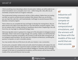 60
I think something more interesting is afoot. At some point, I believe, we will be able to run
what-if simulations not in computers, but in vivo—within living cells. Cells, after all, are
essentially computers built out of organic molecules.
The fundamental limiting component to all this is DNA synthesis. Rather than just reading
out DNA, we want to encode and print synthetic DNA strands. When you can do that,
you can inject the code into a cell. Automatically, it will begin to execute because DNA is
basically a computer program.
That is where we can complete the loop and begin to develop the missing theory. We can
place sensors and collect more data about our new intercellular computer program. Then,
we can analyze what it is doing, testing our hypotheses about what is happening in the cell.
Over time, we may begin to understand biology’s laws.
Obviously, big data science is going to be a large part of this disruption to biological science.
Ultimately, I think it will not be enough, though. Very quickly, I believe, we will find that the
current breed of superfast computation will not keep up with all the data coming from all
our biological experimentation. We will need new computer architectures, something like
quantum computers, to reach a tractable solution.
You may wonder what any of this has to do with your industry. I see a connection.
At some point, computers’ ability to test and verify what-if simulations will outpace the rate
and amount of data collection required to build a workable model. We’re already seeing the
result in applications of narrowly focused artificial intelligence. Industries will increasingly
compete on the basis of computational simulations, and the winners will be those with the
models of the real world that are most accurate.
WHAT IF
Industries will
increasingly
compete on
the basis of
computational
simulations,and
the winners will
be those with the
models of the real
world that are
most accurate.
 