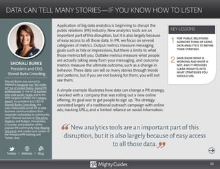 62
Application of big data analytics is beginning to disrupt the
public relations (PR) industry. New analytics tools are an
important part of this disruption, but it is also largely because
of easy access to all those data. In PR, we focus on several
categories of metrics. Output metrics measure messaging
goals such as hits or impressions, but there a limits to what
those metrics tell you. Outtake metrics measure what people
are actually taking away from your messaging, and outcome
metrics measure the ultimate outcome, such as a change in
behavior. These data can tell so many stories through trends
and patterns, but if you are not looking for them, you will not
see them.
A simple example illustrates how data can change a PR strategy.
I worked with a company that was rolling out a new online
offering; its goal was to get people to sign up. The strategy
consisted largely of a traditional outreach campaign with online
New analytics tools are an important part of this
disruption,but it is also largely because of easy access
to all those data.
ads, tracking URLs, and a limited reliance on social information.
KEY LESSONS
DATA CAN TELL MANY STORIES—IF YOU KNOW HOW TO LISTEN
KEY LESSONS
SHONALI BURKE
Shonali Burke was named to
PRWeek’s inaugural top “40 Under
40″ list of United States–based PR
professionals, is one of 25 women
who rock social media, and is the
2015 recipient of AWC-DC’s Matrix
Award. As president and CEO of
Shonali Burke Consulting, she
uses measurable social PR to take
business communications from
corporate codswallop to community
cool™. Shonali teaches at The Johns
Hopkins and Rutgers Universities,
is founder and publisher of the
popular PR community blog Waxing
UnLyrical, and creator and curator of
the #measurePR hashtag and 	
Twitter chat.
President and CEO,
ShonaliBurkeConsulting
FEW PUBLIC RELATIONS
AGENCIES THINK OF USING
DATA ANALYTICS TO REFINE
THEIR STRATEGY.
DATA SHOW WHAT IS
WORKING AND WHAT IS
NOT, AND IT PROVIDES
CLEAR INSIGHTS INTO
WHAT STRATEGIES YOU
SHOULD USE.
1
2
Twitter I Website I Blog
b
 
