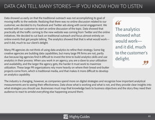 63
Data showed us early on that the traditional outreach was not accomplishing its goal of
moving traffic to the website. Realizing that there was no online discussion related to our
customer, we decided to try Facebook and Twitter ads along with social engagement. We
worked with our customer to start an online discussion of the topic. Data showed that
practically all the traffic coming to the new website was coming from Twitter and the online
initiatives. We decided to cut back on traditional outreach and focus almost entirely on
online events that got people talking. The analytics showed that that is what would work—
and it did, much to our client’s delight.
Many PR agencies do not think of using data analytics to refine their strategy. Some big
creative agencies are building data capabilities, but many large PR firms are not, partly
due because big agencies find it difficult to invest the time to build analytics skills and use
analytics in their process. When you work in an agency, you are a slave to your utilization
and availability, and the larger the agency gets, the harder it must work to maximize
utilization. These large PR organizations rely more heavily on where their bread-and-butter
projects come from, which is traditional media, and that makes it more difficult to develop
an analytics capability.
DATA CAN TELL MANY STORIES—IF YOU KNOW HOW TO LISTEN
The analytics
showed what
would work—
and it did,much
to the customer’s
delight.
The industry is changing, however, as companies spend more on digital strategies and recognize how important analytical
measurements are to seeing their effectiveness. Data show what is working and what is not, and they provide clear insights into
what strategies you should use. Businesses must map that knowledge back to business objectives and the story they need their
audience to react to amidst everything else happening around them.
 