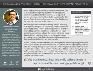 64
There are two primary ways to advertise on the Internet. One
is to analyze browsing behavior, often with other personal
information, and based on that analysis pop up a product-
specific advertisement in real time that is appropriate for that
person. This technique, performance advertising, has become
the most common form on the Internet.
Another approach to Internet advertising is brand advertising.
In that process, the goal is to reach every possible person with
a brand ad that tells a story—something difficult to do on the
Internet because there are so many outlets where to reach
someone. Attempting to saturate the Internet with an ad would
be prohibitively expensive. However, new analytics models
are making Internet brand advertising across large populations
The challenge was how to identify coffee drinkers in
a predominately tea-drinking population.
both possible and effective. Here is an example.
In 2014, I worked with a team tasked with creating a brand advertising strategy that would
work, say, for a coffee machine manufacturer. The Internet advertising company wanted to
offer this branding strategy to customers in the United Kingdom. But because there are far
more tea drinkers than coffee drinkers in Britain, it would be a waste of money to present
coffee brand advertising to everyone. So, the challenge was how to identify coffee drinkers in
a predominately tea-drinking population, and then figure out how to reach them with coffee
machine brand advertising.
KEY LESSONS
USING ADVANCED ANALYTICS FOR HIGH-PERFORMANCE INTERNET BRAND ADVERTISING
KEY LESSONS
FRANÇOIS GARILLOT
François Garillot worked on
the Scala type system in 2006
and earned his Ph.D. from École
Polytechnique in 2011. He has
worked in online advertising and
on interactive interfaces to the
Scala compiler while nourishing
a passion for data analytics in
his spare time. In 2014, Apache
Spark let him fulfill this passion
as his main job. In November
2014, François because the first
developer in the world to receive
Databrick’s Spark Certification.
Big Data Engineer,
Swisscom
MODELING USING MACHINE
LEARNING CAN ALLOW
YOU TO IDENTIFY TARGET
GROUPS MORE QUICKLY
AND EASILY THAN EVER
BEFORE.
DEFINING THESE
SEGMENTS CAN RESULT
IN MORE EFFECTIVE BRAND
ADVERTISING STRATEGIES
ACROSS LARGE
POPULATIONS.
1
2
Twitter I Website I Blog
b
 