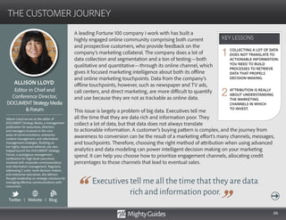 66
A leading Fortune 100 company I work with has built a
highly engaged online community comprising both current
and prospective customers, who provide feedback on the
company’s marketing collateral. The company does a lot of
data collection and segmentation and a ton of testing—both
qualitative and quantitative—through its online channel, which
gives it focused marketing intelligence about both its offline
and online marketing touchpoints. Data from the company’s
offline touchpoints, however, such as newspaper and TV ads,
call centers, and direct marketing, are more difficult to quantify
and use because they are not as trackable as online data.
This issue is largely a problem of big data. Executives tell me
all the time that they are data rich and information poor. They
collect a lot of data, but that data does not always translate
Executives tell me all the time that they are data
rich and information poor.
to actionable information. A customer’s buying pattern is complex, and the journey from
awareness to conversion can be the result of a marketing effort’s many channels, messages,
and touchpoints. Therefore, choosing the right method of attribution when using advanced
analytics and data modeling can power intelligent decision making on your marketing
spend. It can help you choose how to prioritize engagement channels, allocating credit
percentages to those channels that lead to eventual sales.
KEY LESSONS
THE CUSTOMER JOURNEY
KEY LESSONS
ALLISON LLOYD
Allison Lloyd serves as the editor of
DOCUMENT Strategy Media, a management
publication for executives, directors,
and managers involved in the core
areas of communications, enterprise
content management, and information
management strategies. Building on
her highly respected editorial, she also
helped launch the DOCUMENT Strategy
Forum, a prestigious management
conference for high-level executives
involved with corporate communications
and information management. Regularly
addressing C-suite–level decision makers
and enterprise executives, she delivers
thought leadership on strategic solutions for
managing effective communications with
consumers.
Editor in Chief and
Conference Director,
DOCUMENTStrategyMedia
Forum
COLLECTING A LOT OF DATA
DOES NOT TRANSLATE TO
ACTIONABLE INFORMATION:
YOU NEED TO BUILD
PROCESSES TO RETRIEVE
DATA THAT PROPELS
DECISION-MAKING.
ATTRIBUTION IS REALLY
ABOUT UNDERSTANDING
THE MARKETING
CHANNELS IN WHICH
TO INVEST.
1
2
Twitter I Website I Blog
b
 