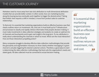 67
Marketers need to move away from last-click attribution to multi-dimensional attribution
models that can provide better context. In other words, how can marketing touches
along the buying journey eventually work together to trigger the desired action? Taking
that holistic view requires a shift in mindset, a move from product sales to customer
relationships.
To that end, it is essential that marketing organizations build an effective business case that
clearly outlines return on investment, risk, and cost. It must build up its IT infrastructure
and processes to classify and rapidly retrieve information that propels decision-making. It
must make investments in data-collection strategies and analytics to create an optimal mix
of channels and touchpoints and to gain real insight in the long term. To me, attribution is
really about understanding the channels in which to invest. Which are the most interactive?
How are those interactions propelling action?
Many companies struggle to develop effective data-collection methodologies that provide
the granularity and segmentation necessary to show clearly whether messaging in a given
channel is actually triggering the desired customer actions. Therefore, a good place to start
is determining the data-collection methodology that best suits the organization’s needs and
stated goals. All data collected must be connected to actual decision-making.
THE CUSTOMER JOURNEY
It is essential that
marketing
organizations
build an effective
business case
that clearly
outlines return on
investment,risk,
and cost.
 