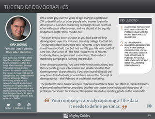 68
I’m a white guy, over 50 years of age, living in a particular
ZIP code with a lot of other people who answer to similar
descriptions. A unified marketing campaign should reach all
of us with equal effectiveness, and we should all be equally
responsive. Right? Well, maybe not.
That plan breaks down as soon as you look past the first
demographic layer. For instance, I’m a big college football fan.
The guy next door loves indie rock concerts. A guy down the
street loves football, too, but he’s an NFL guy. His wife couldn’t
care less. She’s a fan of “The Real Housewives of Atlanta.”
Suddenly, these people aren’t so identical. That uniform
marketing campaign is running into trouble.
Enter divisive clustering. You start with whole populations, and
then separate groups into smaller and smaller clusters that
share common characteristics. If you continue drilling all the
way down to individuals, you will have erased the concept of
Your company is already capturing all the data
it needs to define personas.
demographics—the lifeblood of traditional marketing.
The problem? Some businesses have millions of customers. None can afford to conduct millions
of personalized marketing campaigns, but they can cluster those individuals into groups of
prototype “personas.” For instance, “this person likes to buy sporting goods on the weekends.”
KEY LESSONS
THE END OF DEMOGRAPHICS
KEY LESSONS
CLUSTERING POPULATIONS
INTO SMALL GROUPS OF
PERSONAS CAN LEAD TO
HIGHLY PERSONALIZED
MARKETING.
TO TRANSFORM A
MARKETING ORGANIZATION
INTO A DATA-DRIVEN
ORGANIZATION, USE ALL
THE DATA YOU COLLECT,
TAKE ADVANTAGE OF
PUBLICLY AVAILABLE
DATA FOR CONTEXT, AND
MOVE WELL BEYOND
DEMOGRAPHICS.
1
2KIRK BORNE
Kirk Borne is a member of the
NextGen Analytics and Data
Science initiative within the
Booz Allen Hamilton Strategic
Innovation Group and an
advisor for several other firms.
Previously, he was professor of
astrophysics and computational
science at George Mason
University, where he did
research, taught, and advised
students in the graduate and
undergraduate Informatics and
Data Science programs. Prior to
that, he spent nearly 20 years
supporting large scientific data
systems at NASA.
Principal Data Scientist,
Booz Allen Hamilton
Twitter I Website I Blog
b
 