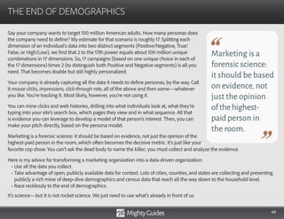 69
Say your company wants to target 100 million American adults. How many personas does
the company need to define? My estimate for that scenario is roughly 17. Splitting each
dimension of an individual’s data into two distinct segments (Positive/Negative, True/
False, or High/Low), we find that 2 to the 17th power equals about 100 million unique
combinations in 17 dimensions. So, 17 campaigns (based on one unique choice in each of
the 17 dimensions) times 2 (to distinguish both Positive and Negative segments) is all you
need. That becomes doable but still highly personalized.
Your company is already capturing all the data it needs to define personas, by the way. Call
it mouse clicks, impressions, click-through rate, all of the above and then some—whatever
you like. You’re tracking it. Most likely, however, you’re not using it.
You can mine clicks and web histories, drilling into what individuals look at, what they’re
typing into your site’s search box, which pages they view and in what sequence. All that
is evidence you can leverage to develop a model of that person’s interest. Then, you can
make your pitch directly, based on the persona model.
Marketing is a forensic science: it should be based on evidence, not just the opinion of the
highest-paid person in the room, which often becomes the decisive metric. It’s just like your
THE END OF DEMOGRAPHICS
Marketing is a
forensic science:
it should be based
on evidence,not
just the opinion
ofthehighest-
paidperson in
the room.
favorite cop show. You can’t ask the dead body to name the killer; you must collect and analyze the evidence.
Here is my advice for transforming a marketing organization into a data-driven organization:
• Use all the data you collect.
• Take advantage of open, publicly available data for context. Lots of cities, counties, and states are collecting and presenting
publicly a rich mine of deep-dive demographics and census data that reach all the way down to the household level.
• Race recklessly to the end of demographics.
It’s science—but it is not rocket science. We just need to use what’s already in front of us.
 