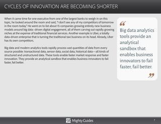 7
When it came time for one executive from one of the largest banks to weigh in on this
topic, he looked around the room and said, “I don’t see any of my competitors of tomorrow
in the room today.” He went on to list about 15 companies growing entirely new business
models around big data–driven digital engagement, all of them carving out rapidly growing
niches at the expense of traditional financial services. Another example is Uber, a totally
data-driven enterprise that is turning the traditional taxi business on its head. Already, Uber
has its own competitors.
Big data and modern analytics tools rapidly process vast quantities of data from every
source possible: transactional data, sensor data, social data, historical data—all kinds of
structured and unstructured data. These tools enable faster market response and faster
innovation. They provide an analytical sandbox that enables business innovators to fail
faster, fail better.
CYCLES OF INNOVATION ARE BECOMING SHORTER
Big data analytics
tools provide an
analytical
sandbox that
enables business
innovators to fail
faster,fail better.
 