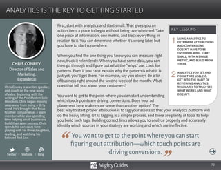 70
First, start with analytics and start small. That gives you an
action item, a place to begin without being overwhelmed. Take
one piece of information, one metric, and track everything in
relation to it. You can determine whether it’s wrong later, but
you have to start somewhere.
When you find the one thing you know you can measure right
now, track it relentlessly. When you have some data, you can
then go through and figure out what the “whys” are. Look for
patterns. Even if you can’t explain why the pattern is what it is
just yet, you’ll get there. For example, say you always do a lot
of business right around the second week of the month: What
does that tell you about your customers?
You want to get to the point where you can start understanding
which touch points are driving conversions. Does your ad
placement here make more sense than another option? The
You want to get to the point where you can start
figuring out attribution—which touch points are
driving conversions.
best way to start proper attribution is to tag your assets so that your analytics platform will
do the heavy lifting. UTM tagging is a simple process, and there are plenty of tools to help
you build such tags. Building correct links allows you to analyze properly and accurately
identify which sources in your strategy are working and which are ineffective.
KEY LESSONS
ANALYTICS IS THE KEY TO GETTING STARTED
KEY LESSONS
CHRIS CONREY
Chris Conrey is a writer, speaker,
and coach on the new world
of sales. Beginning with the
writing of the Post Modern Sales
Manifesto, Chris began moving
sales away from being a dirty
word. He’s brought that focus
to other companies as a team
member while also spending
time helping small businesses
build their sales process. Chris
spends his non-sales time
playing with his three daughters,
reading, and watching his
beloved Red Sox.
Director of Sales and
Marketing,
Expanded.io
USING ANALYTICS TO
DETERMINE ATTRIBUTIONS
AND CONVERSIONS
DOESN’T HAVE TO BE
OVERWHELMING. START
SMALL, WITH A SINGLE
METRIC, AND BUILD FROM
THERE.
ANALYTICS YOU SET AND
FORGET ARE USELESS.
GET INTO THE HABIT OF
REVIEWING ANALYTICS
REGULARLY TO TRULY SEE
WHAT WORKS AND WHAT
DOESN’T.
1
2
Twitter I Website I Blog
b
 