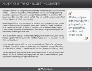 71
We had a client that was selling chocolates and had planned ramp-ups in known chocolate
holidays—Valentine’s Day, Easter, Christmas, Mother’s Day. We were seeing ads driving
sales at the beginning of the week. So, we split the ads up and tried to run a few a little
heavier toward the front of the week. It worked: those ads created more conversions. That’s
the type of pattern for which you are looking.
Adopting a data-driven process requires a bit of change from the way you’re used to doing
things. You have to get comfortable with your analytics platform of choice, get to know
more than just the stuff you can figure out in the first hour on your own. Really dig into
it. Your data will be running on these analytics; your analytics program allows you to see
conversions, and then grow from there.
Then, it’s a matter of creating a routine and building a process that requires you to look at
the data regularly. All the analytics in the world aren’t going to do you any good if you set
them and forget them.
A once-a-week report won’t tell you what you need to know. If that’s what you’re using,
then you’re missing a lot of opportunities to learn more about your needs and behaviors.
So, look at a better solution for your clients, and look like a better solution for your clients.
The only way you’re going become a data-driven organization is to take the time to collect
the data and look at it yourself. Noticing a pattern that leads to better conversions goes a
long way toward moving your organization forward.
ANALYTICS IS THE KEY TO GETTING STARTED
All the analytics
in the world aren’t
going to do you
any good if you
set them and
forget them.
 