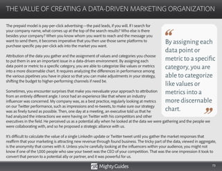 73
The prepaid model is pay-per-click advertising—the paid leads, if you will. If I search for
your company name, what comes up at the top of the search results? Who else is there
besides your company? When you know whom you want to reach and the message you
want to send them, it becomes imperative that you then use those same platforms to
purchase specific pay-per-click ads into the market you want.
Attribution of the data you gather and the assignment of values and categories you choose
to put them in are an important issue in a data-driven environment. By assigning each
data point or metric to a specific category, you are able to categorize like values or metrics
into a more discernable chart. It requires analyzing the differences in performance among
the various pipelines you have in place so that you can make adjustments in your strategy,
shifting the budget to higher-performing channels if need be.
Sometimes, you encounter surprises that make you reevaluate your approach to attribution
from an entirely different angle. I once had an experience like that where an industry
influencer was concerned. My company was, as a best practice, regularly looking at metrics
on our Twitter performance, such as impressions and re-tweets, to make sure our strategy
was as finely tuned as possible. Then, one day at a meeting, an executive told us that he
had analyzed the interactions we were having on Twitter with his competitors and other
THE VALUE OF CREATING A DATA-DRIVEN MARKETING ORGANIZATION
By assigning each
data point or
metric to a specific
category,you are
able to categorize
like values or
metrics into a
more discernable
chart.
executives in the field. He perceived us as a potential ally when he looked at the data we were gathering and the people we
were collaborating with, and so he proposed a strategic alliance with us.
It’s difficult to calculate the value of a single LinkedIn update or Twitter tweet until you gather the market responses that
reaffirm that your marketing is attracting new revenue through found business. The tricky part of the data, viewed in aggregate,
is the anonymity that comes with it. Unless you’re carefully looking at the influencers within your audience, you might not
know if one of the 1,000 people who saw your tweet was the CEO of your competition. That was the one impression it took to
convert that person to a potential ally or partner, and it was powerful for us.
 