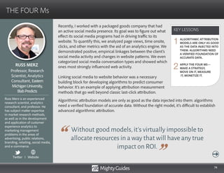 74
Recently, I worked with a packaged goods company that had
an active social media presence. Its goal was to figure out what
effect its social media programs had in driving traffic to its
website. To quantify this, we analyzed page views, time onsite,
clicks, and other metrics with the aid of an analytics engine. We
demonstrated positive, empirical linkages between the client’s
social media activity and changes in website patterns. We even
categorized social media conversation types and showed which
ones most strongly influenced web activity.
Linking social media to website behavior was a necessary
building block for developing algorithms to predict consumer
behavior. It’s an example of applying attribution measurement
methods that go well beyond classic last-click attribution.
Without good models,it’s virtually impossible to
allocate resources in a way that will have any true
impact on ROI.
Algorithmic attribution models are only as good as the data injected into them: algorithms
need a verified foundation of accurate data. Without the right model, it’s difficult to establish
advanced algorithmic attribution.
KEY LESSONS
THE FOUR Ms
KEY LESSONS
RUSS MERZ
Russ Merz is an experienced
research scientist, analytics
consultant, and professor. He
has subject matter expertise
in market research methods,
as well as in the development
and application of customer
experience analytics to
marketing management
problems in the areas of
advertising, public relations,
branding, retailing, social media,
and e-commerce.
Professor, Research
Scientist, Analytics
Consultant, Eastern
MichiganUniversity,
BlabPredicts
ALGORITHMIC ATTRIBUTION
MODELS ARE ONLY AS GOOD
AS THE DATA INJECTED INTO
THEM: ALGORITHMS NEED
A VERIFIED FOUNDATION OF
ACCURATE DATA.
APPLY THE FOUR MS—
MAKE A STRATEGY,
MOVE ON IT, MEASURE
IT, MONETIZE IT.
1
2
Twitter I Website
 